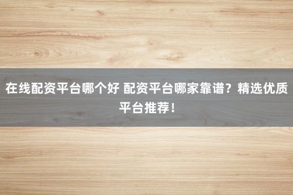 在线配资平台哪个好 配资平台哪家靠谱？精选优质平台推荐！