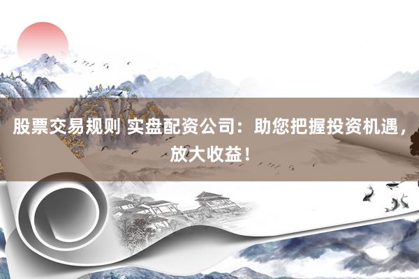 股票交易规则 实盘配资公司：助您把握投资机遇，放大收益！