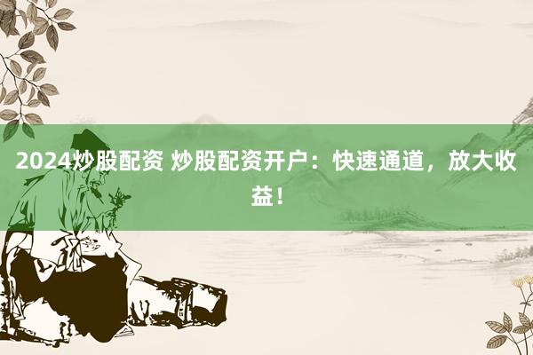 2024炒股配资 炒股配资开户：快速通道，放大收益！