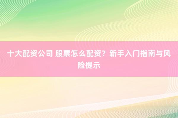 十大配资公司 股票怎么配资？新手入门指南与风险提示
