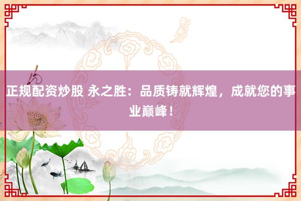 正规配资炒股 永之胜：品质铸就辉煌，成就您的事业巅峰！