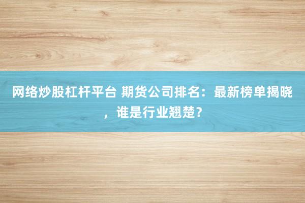 网络炒股杠杆平台 期货公司排名：最新榜单揭晓，谁是行业翘楚？