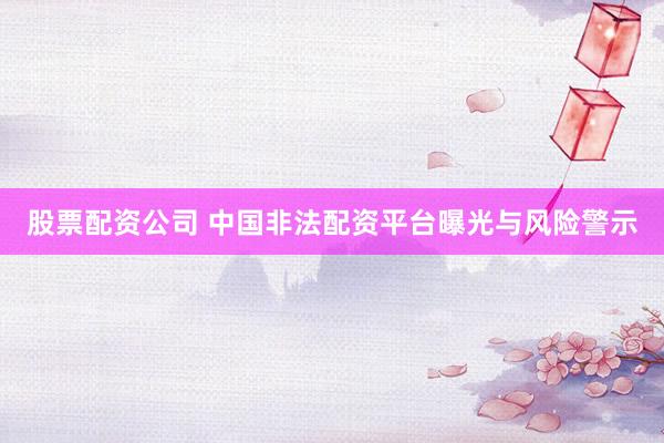 股票配资公司 中国非法配资平台曝光与风险警示