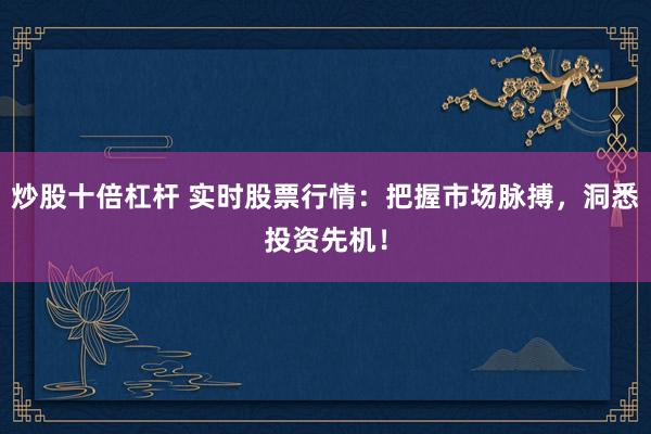 炒股十倍杠杆 实时股票行情：把握市场脉搏，洞悉投资先机！