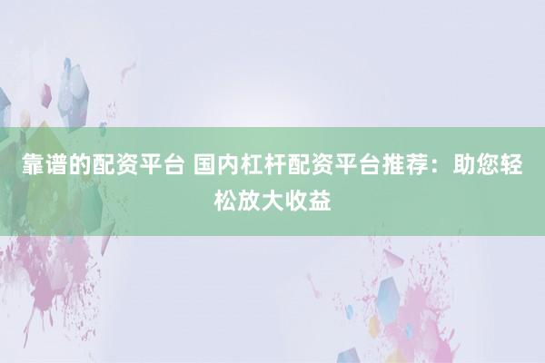 靠谱的配资平台 国内杠杆配资平台推荐：助您轻松放大收益