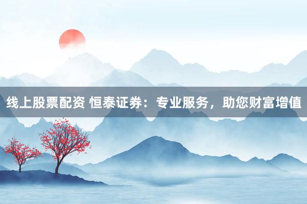 线上股票配资 恒泰证券：专业服务，助您财富增值