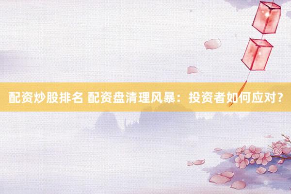 配资炒股排名 配资盘清理风暴：投资者如何应对？