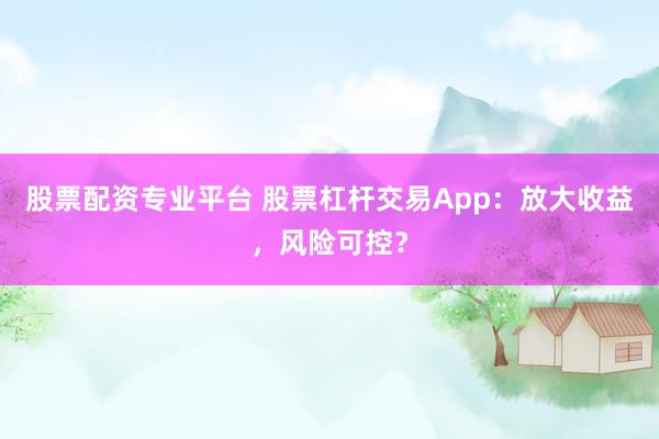 股票配资专业平台 股票杠杆交易App：放大收益，风险可控？