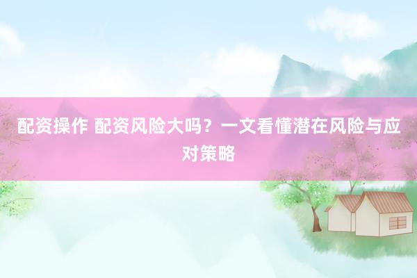 配资操作 配资风险大吗？一文看懂潜在风险与应对策略