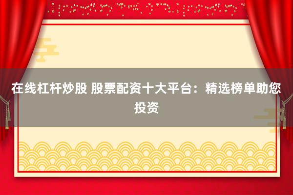 在线杠杆炒股 股票配资十大平台：精选榜单助您投资