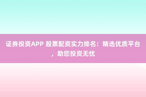 证券投资APP 股票配资实力排名：精选优质平台，助您投资无忧