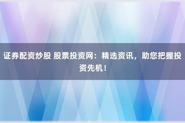 证券配资炒股 股票投资网：精选资讯，助您把握投资先机！