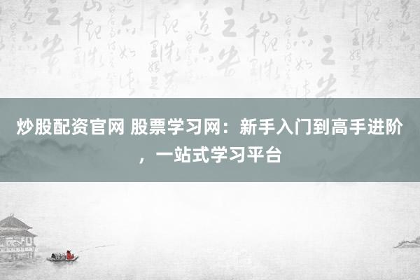 炒股配资官网 股票学习网：新手入门到高手进阶，一站式学习平台