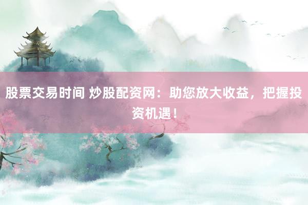 股票交易时间 炒股配资网：助您放大收益，把握投资机遇！