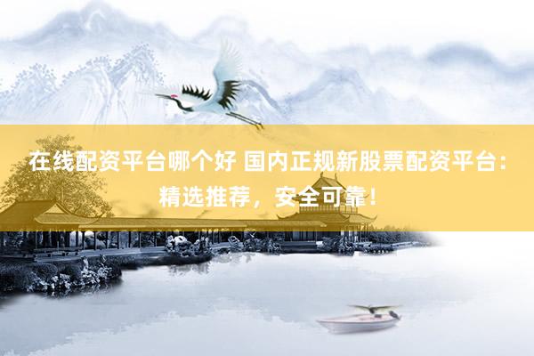 在线配资平台哪个好 国内正规新股票配资平台：精选推荐，安全可靠！