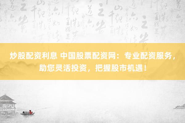 炒股配资利息 中国股票配资网：专业配资服务，助您灵活投资，把握股市机遇！