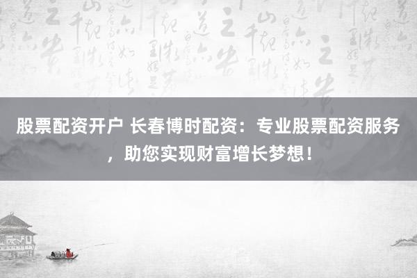 股票配资开户 长春博时配资：专业股票配资服务，助您实现财富增长梦想！