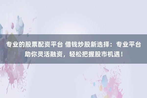 专业的股票配资平台 借钱炒股新选择：专业平台助你灵活融资，轻松把握股市机遇！
