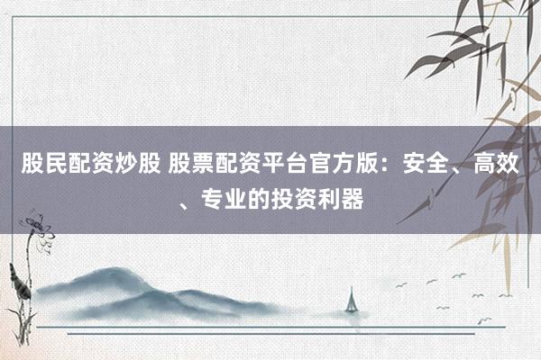 股民配资炒股 股票配资平台官方版：安全、高效、专业的投资利器