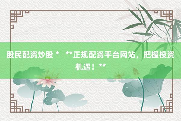 股民配资炒股 *   **正规配资平台网站，把握投资机遇！**