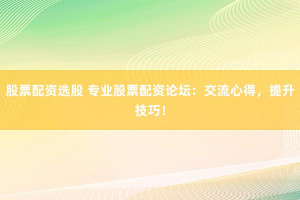 股票配资选股 专业股票配资论坛：交流心得，提升技巧！