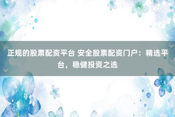 正规的股票配资平台 安全股票配资门户：精选平台，稳健投资之选