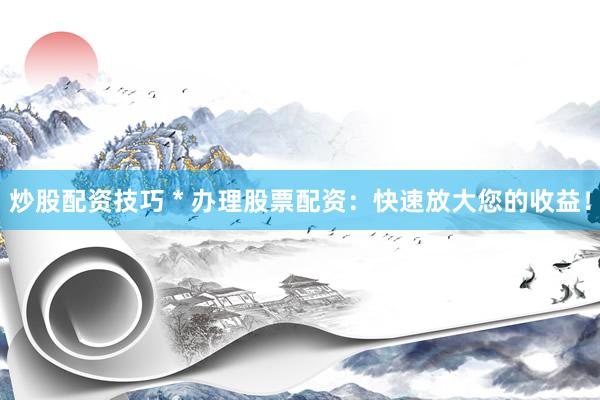 炒股配资技巧 * 办理股票配资：快速放大您的收益！