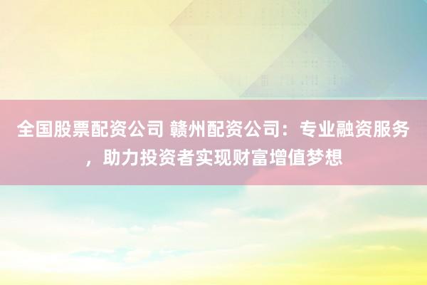 全国股票配资公司 赣州配资公司：专业融资服务，助力投资者实现财富增值梦想