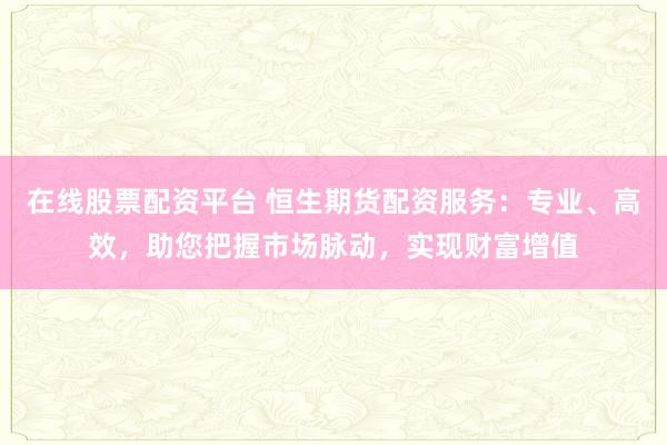 在线股票配资平台 恒生期货配资服务：专业、高效，助您把握市场脉动，实现财富增值