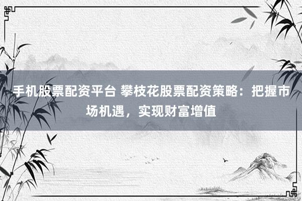 手机股票配资平台 攀枝花股票配资策略：把握市场机遇，实现财富增值