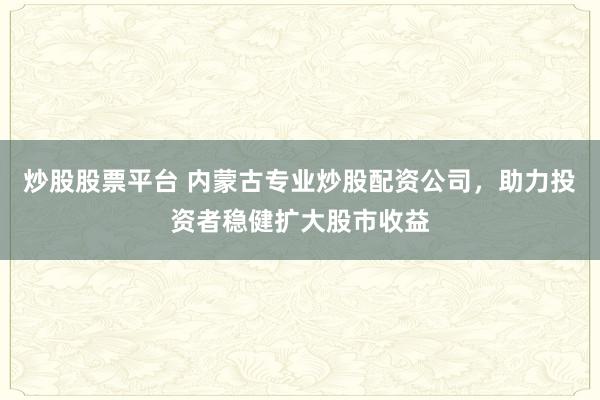 炒股股票平台 内蒙古专业炒股配资公司，助力投资者稳健扩大股市收益