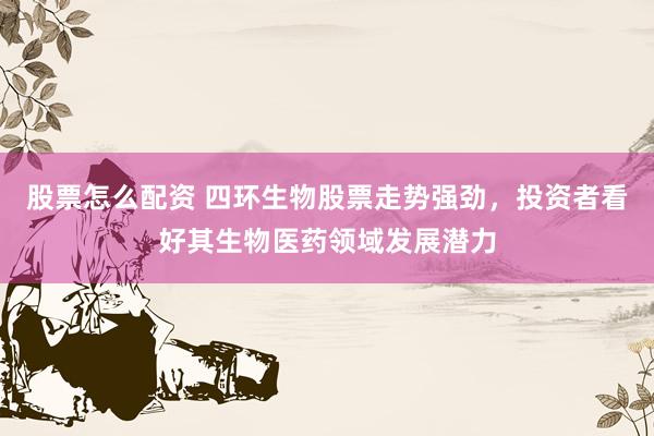 股票怎么配资 四环生物股票走势强劲，投资者看好其生物医药领域发展潜力