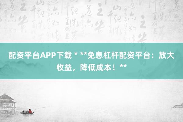 配资平台APP下载 * **免息杠杆配资平台：放大收益，降低成本！**