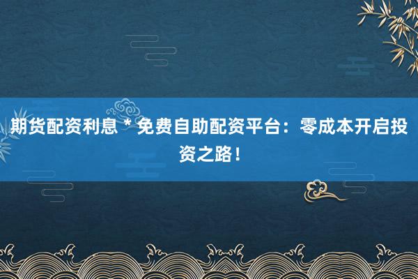 期货配资利息 * 免费自助配资平台：零成本开启投资之路！