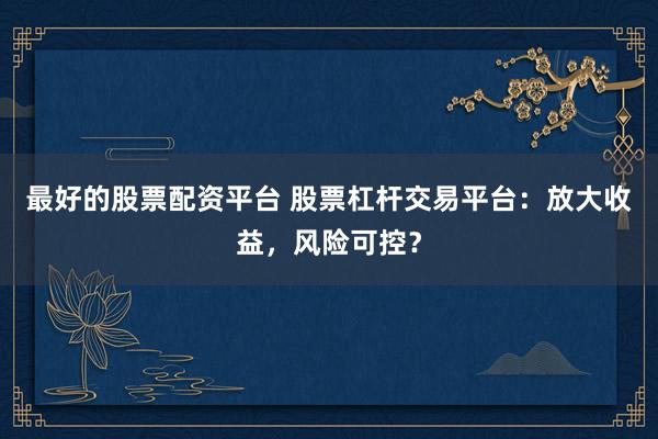 最好的股票配资平台 股票杠杆交易平台：放大收益，风险可控？