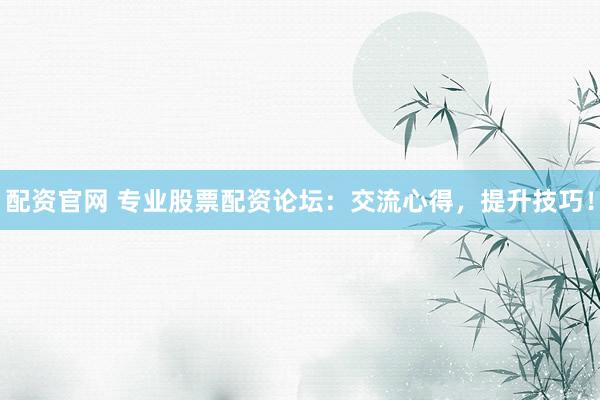 配资官网 专业股票配资论坛：交流心得，提升技巧！
