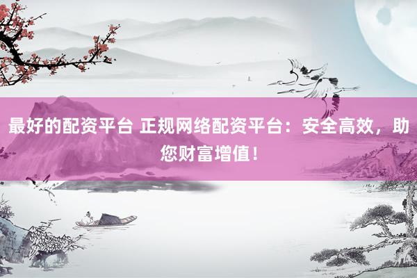 最好的配资平台 正规网络配资平台：安全高效，助您财富增值！