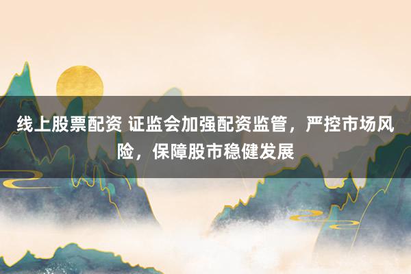 线上股票配资 证监会加强配资监管，严控市场风险，保障股市稳健发展