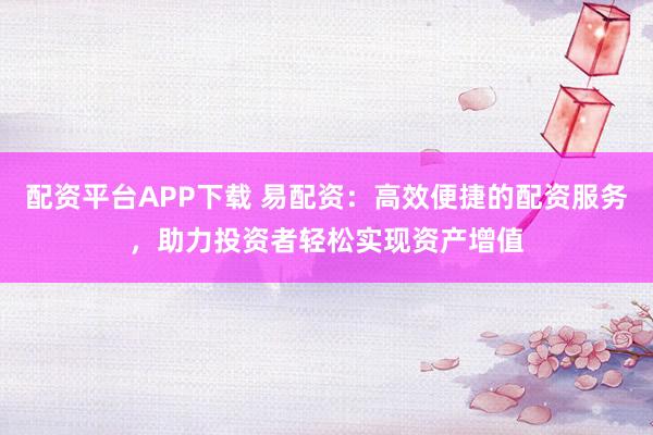 配资平台APP下载 易配资：高效便捷的配资服务，助力投资者轻松实现资产增值