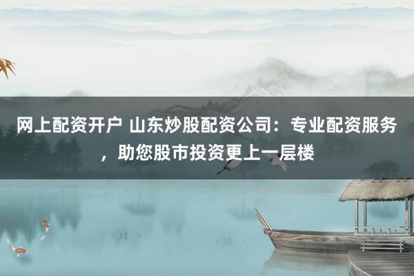 网上配资开户 山东炒股配资公司：专业配资服务，助您股市投资更上一层楼