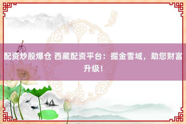 配资炒股爆仓 西藏配资平台：掘金雪域，助您财富升级！
