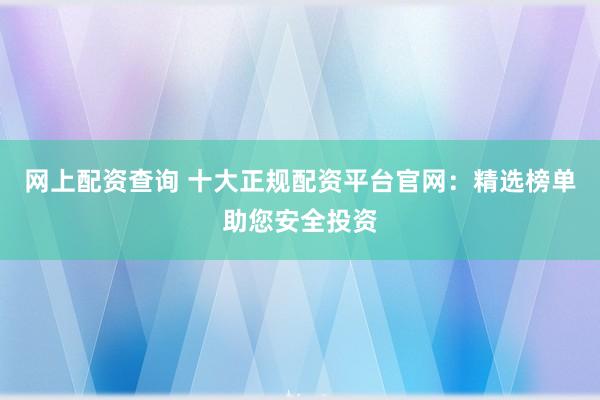 网上配资查询 十大正规配资平台官网：精选榜单助您安全投资