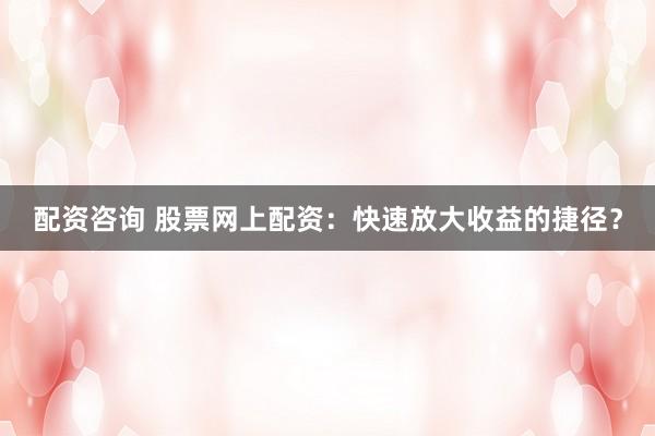 配资咨询 股票网上配资：快速放大收益的捷径？