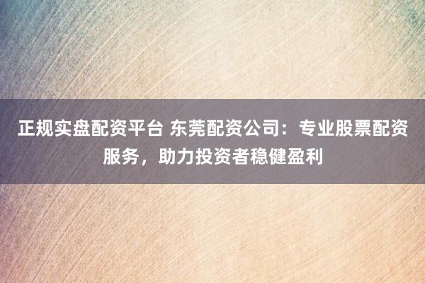 正规实盘配资平台 东莞配资公司：专业股票配资服务，助力投资者稳健盈利