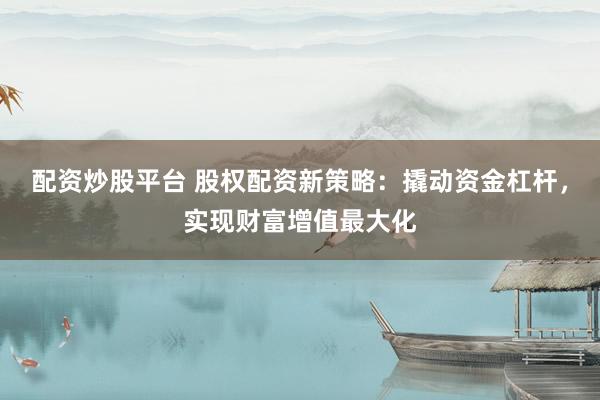 配资炒股平台 股权配资新策略：撬动资金杠杆，实现财富增值最大化