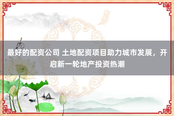 最好的配资公司 土地配资项目助力城市发展，开启新一轮地产投资热潮