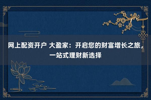 网上配资开户 大盈家：开启您的财富增长之旅，一站式理财新选择