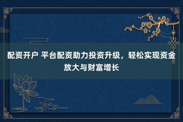 配资开户 平台配资助力投资升级，轻松实现资金放大与财富增长