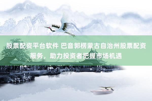 股票配资平台软件 巴音郭楞蒙古自治州股票配资服务，助力投资者把握市场机遇