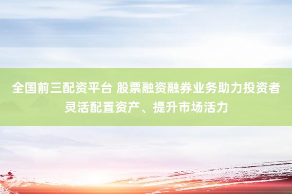 全国前三配资平台 股票融资融券业务助力投资者灵活配置资产、提升市场活力